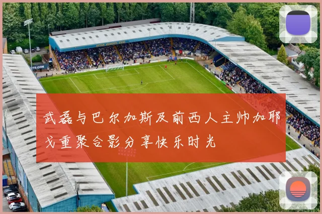 武磊与巴尔加斯及前西人主帅加耶戈重聚合影分享快乐时光