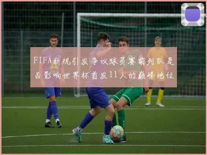 FIFA新规引发争议球员赛前列队是否影响世界杯首发11人的巅峰地位