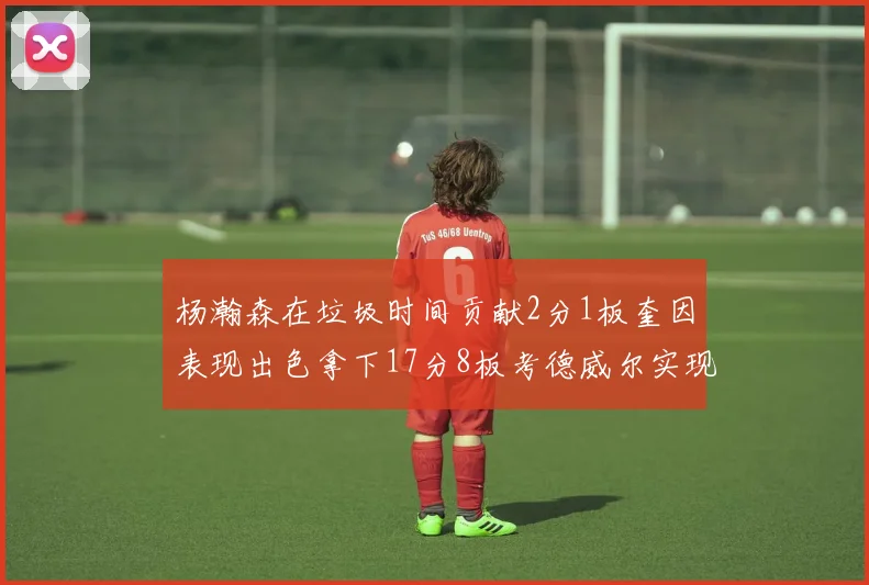 杨瀚森在垃圾时间贡献2分1板奎因表现出色拿下17分8板考德威尔实现双双14板转正