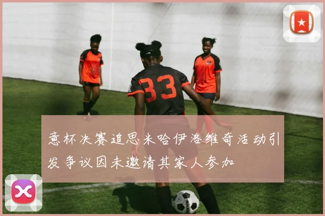 意杯决赛追思米哈伊洛维奇活动引发争议因未邀请其家人参加