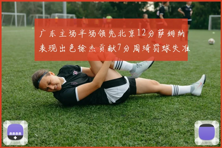 广东主场半场领先北京12分萨姆纳表现出色徐杰贡献7分周琦罚球失准