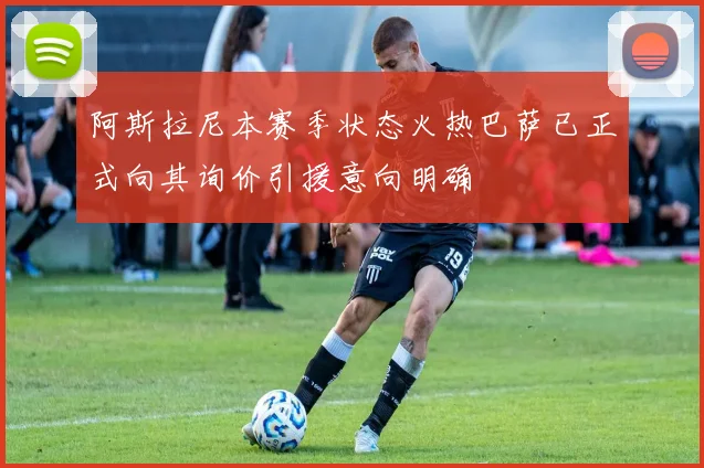 阿斯拉尼本赛季状态火热巴萨已正式向其询价引援意向明确