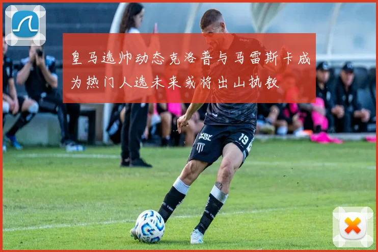 皇马选帅动态克洛普与马雷斯卡成为热门人选未来或将出山执教
