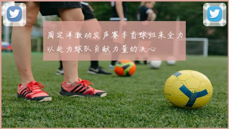 周定洋激动发声赛季首球归来全力以赴为球队贡献力量的决心