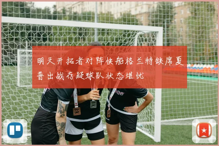 明天开拓者对阵快船格兰特缺席夏普出战存疑球队状态堪忧