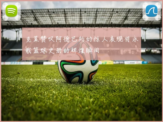 克莱赞叹阿德巴约的惊人表现将永载篮球史册的辉煌瞬间