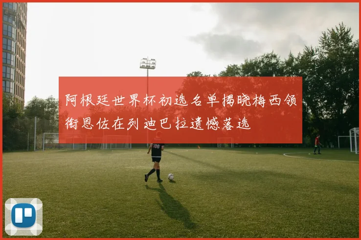 阿根廷世界杯初选名单揭晓梅西领衔恩佐在列迪巴拉遗憾落选