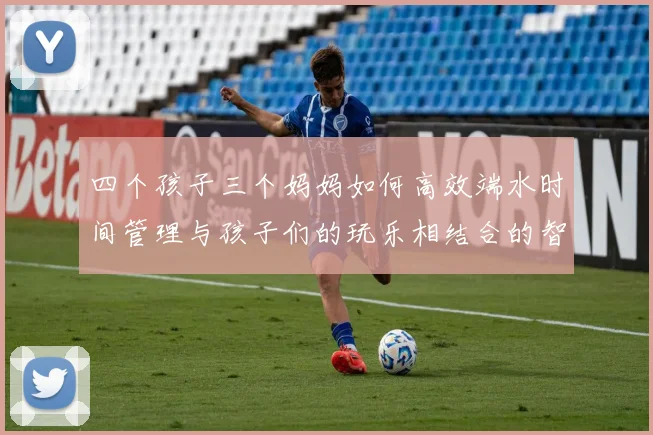 四个孩子三个妈妈如何高效端水时间管理与孩子们的玩乐相结合的智慧分享