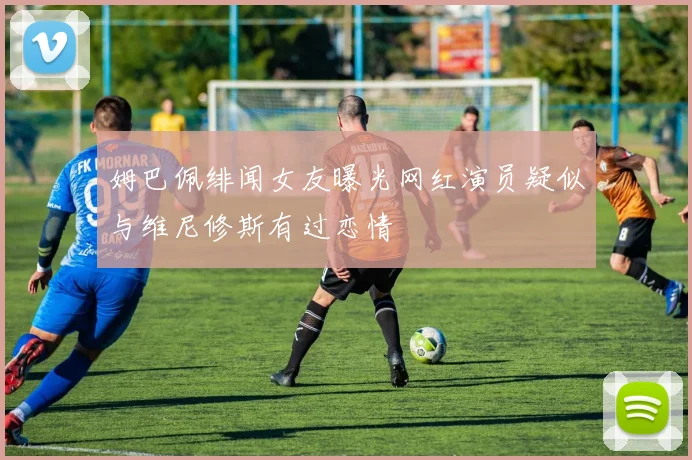 姆巴佩绯闻女友曝光网红演员疑似与维尼修斯有过恋情