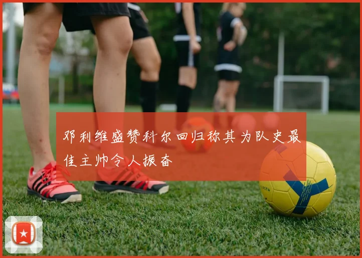 邓利维盛赞科尔回归称其为队史最佳主帅令人振奋