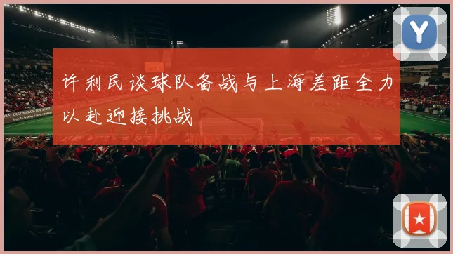 许利民谈球队备战与上海差距全力以赴迎接挑战