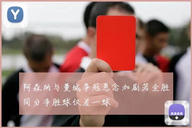 阿森纳与曼城争冠悬念加剧若全胜同分净胜球仅差一球