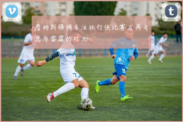 詹姆斯强调专注独行侠比赛后再考虑与雷霆的对决