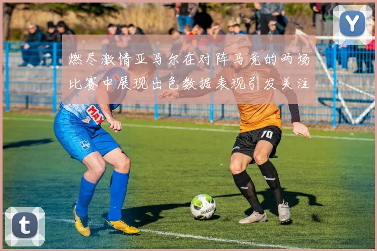燃尽激情亚马尔在对阵马竞的两场比赛中展现出色数据表现引发关注