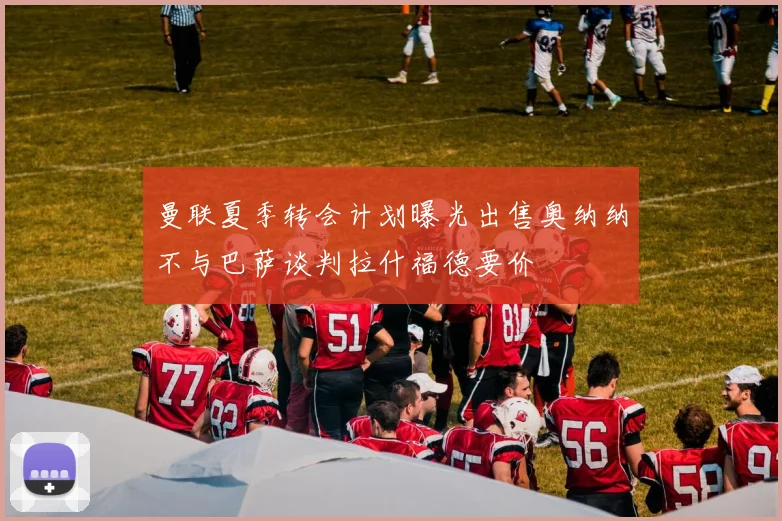 曼联夏季转会计划曝光出售奥纳纳不与巴萨谈判拉什福德要价