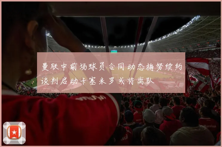 曼联中前场球员合同动态梅努续约谈判启动卡塞米罗或将离队