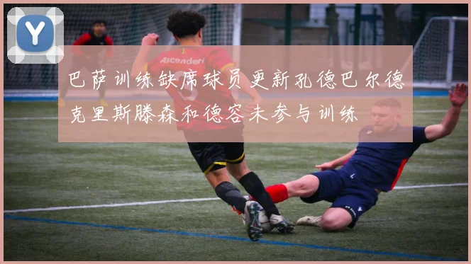 巴萨训练缺席球员更新孔德巴尔德克里斯滕森和德容未参与训练