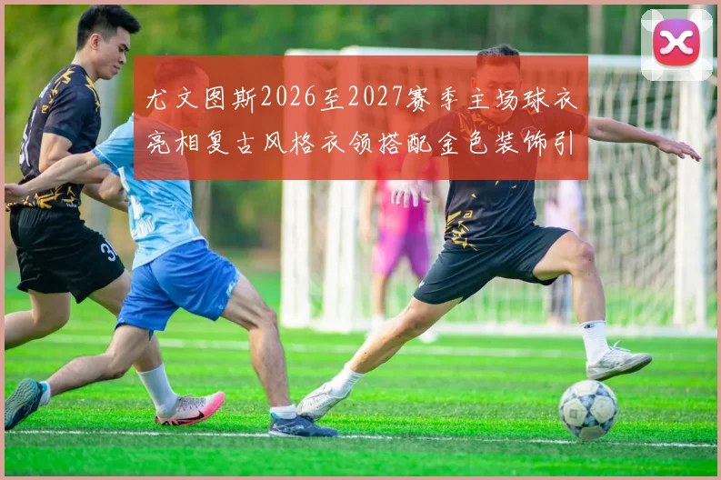 尤文图斯2026至2027赛季主场球衣亮相复古风格衣领搭配金色装饰引关注