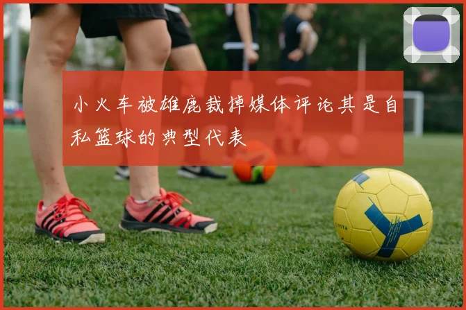 小火车被雄鹿裁掉媒体评论其是自私篮球的典型代表