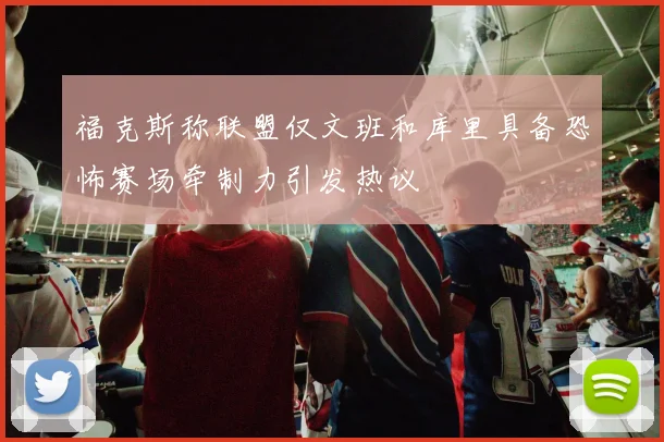 福克斯称联盟仅文班和库里具备恐怖赛场牵制力引发热议