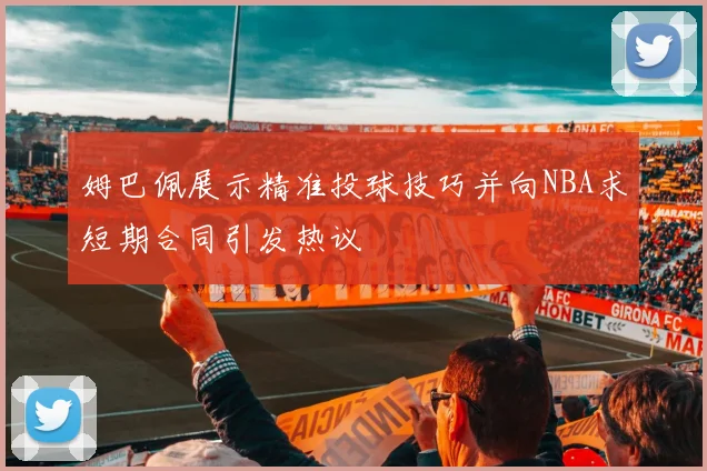 姆巴佩展示精准投球技巧并向NBA求短期合同引发热议